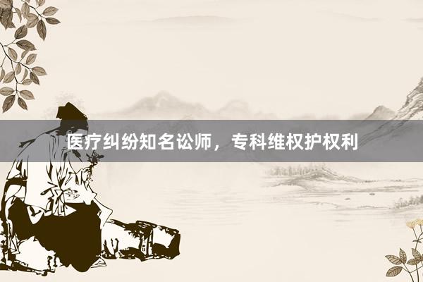 医疗纠纷知名讼师，专科维权护权利