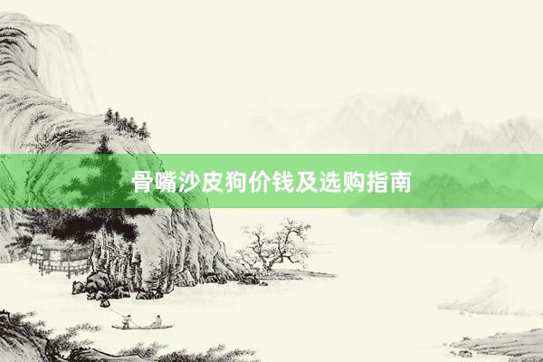 骨嘴沙皮狗价钱及选购指南