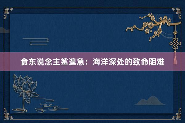 食东说念主鲨遑急：海洋深处的致命阻难