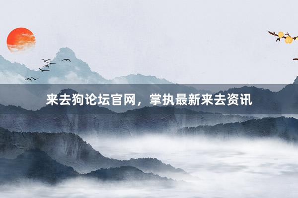 来去狗论坛官网，掌执最新来去资讯