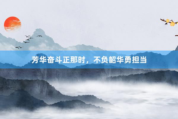芳华奋斗正那时,不负韶华勇担当